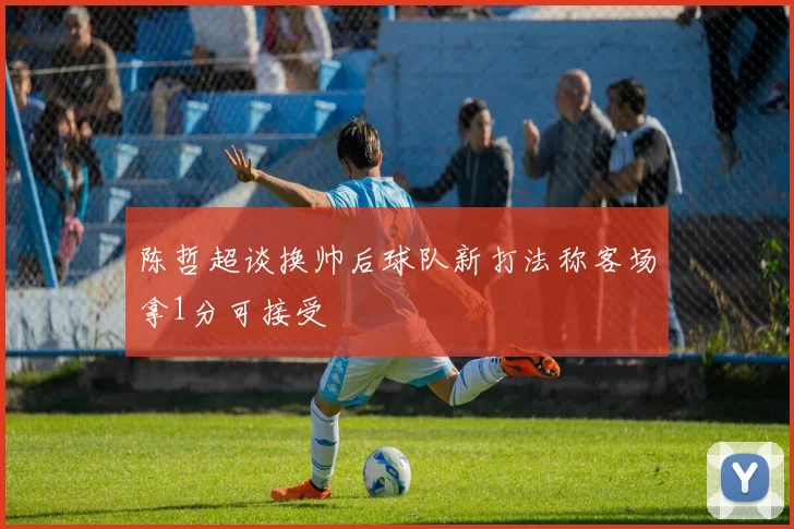 陈哲超谈换帅后球队新打法称客场拿1分可接受