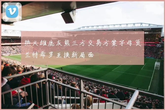 热火雄鹿灰熊三方交易方案字母莫兰特希罗互换新局面