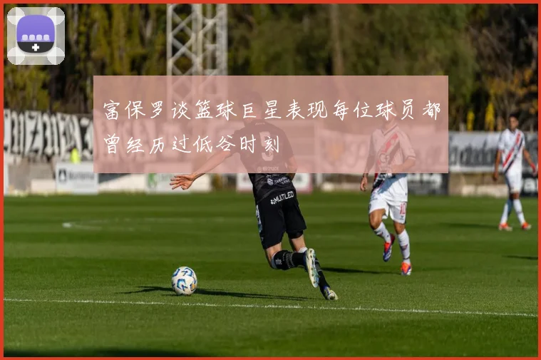 富保罗谈篮球巨星表现每位球员都曾经历过低谷时刻