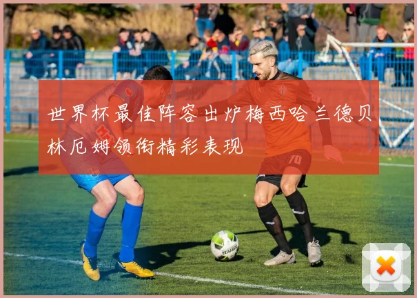 世界杯最佳阵容出炉梅西哈兰德贝林厄姆领衔精彩表现