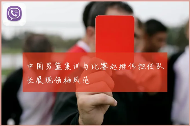 中国男篮集训与比赛赵继伟担任队长展现领袖风范