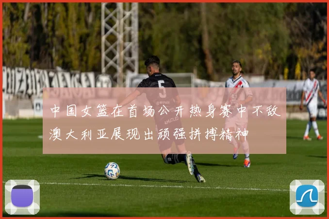 中国女篮在首场公开热身赛中不敌澳大利亚展现出顽强拼搏精神