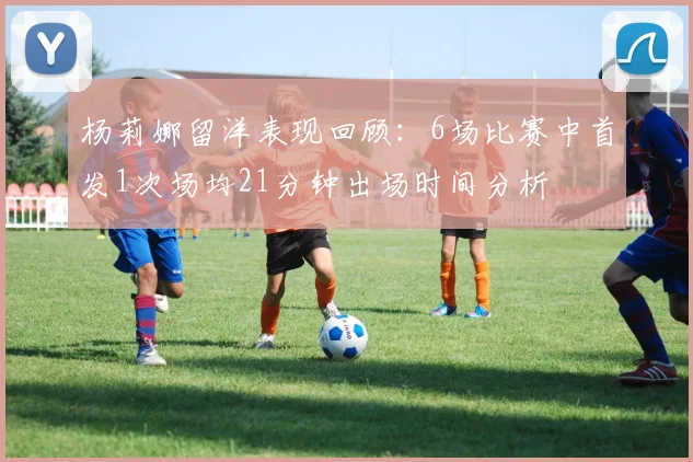 杨莉娜留洋表现回顾：6场比赛中首发1次场均21分钟出场时间分析
