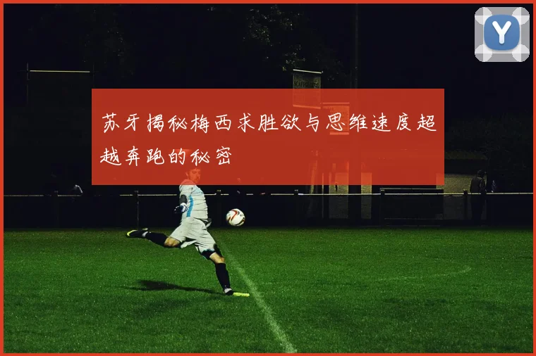 苏牙揭秘梅西求胜欲与思维速度超越奔跑的秘密