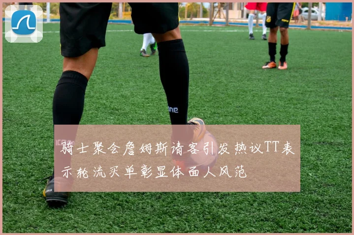骑士聚会詹姆斯请客引发热议TT表示轮流买单彰显体面人风范