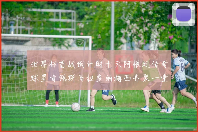 世界杯首战倒计时十天阿根廷传奇球星肯佩斯马拉多纳梅西齐聚一堂预热