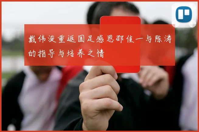 戴伟浚重返国足感恩邵佳一与陈涛的指导与培养之情