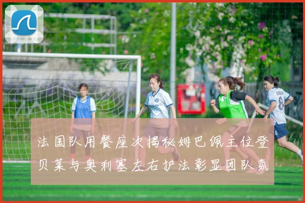 法国队用餐座次揭秘姆巴佩主位登贝莱与奥利塞左右护法彰显团队氛围