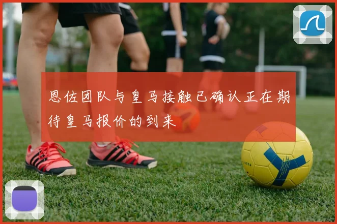 恩佐团队与皇马接触已确认正在期待皇马报价的到来
