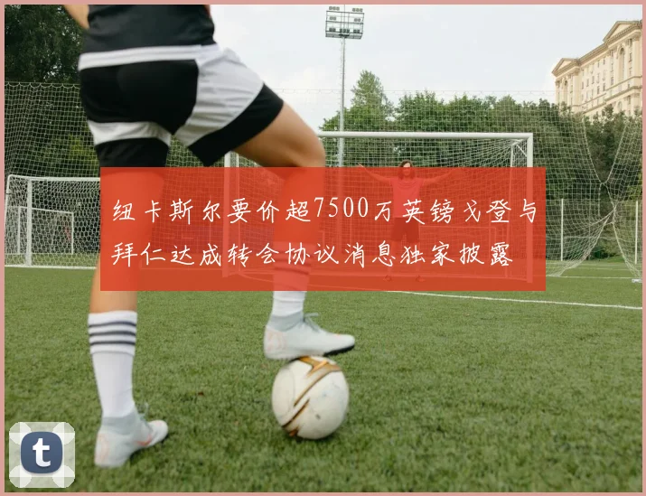 纽卡斯尔要价超7500万英镑戈登与拜仁达成转会协议消息独家披露
