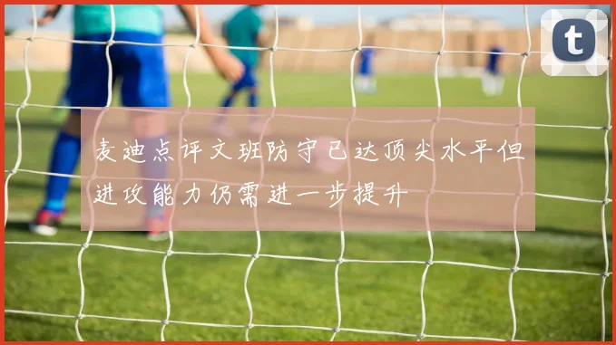 麦迪点评文班防守已达顶尖水平但进攻能力仍需进一步提升