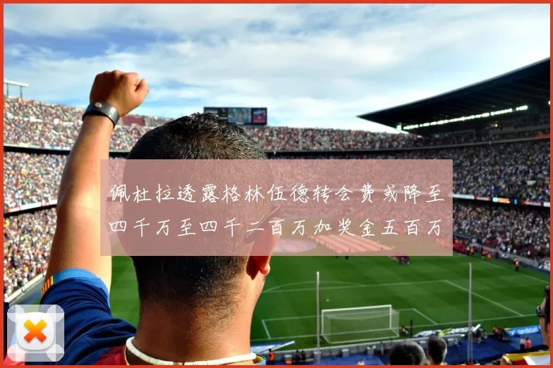佩杜拉透露格林伍德转会费或降至四千万至四千二百万加奖金五百万至六百万