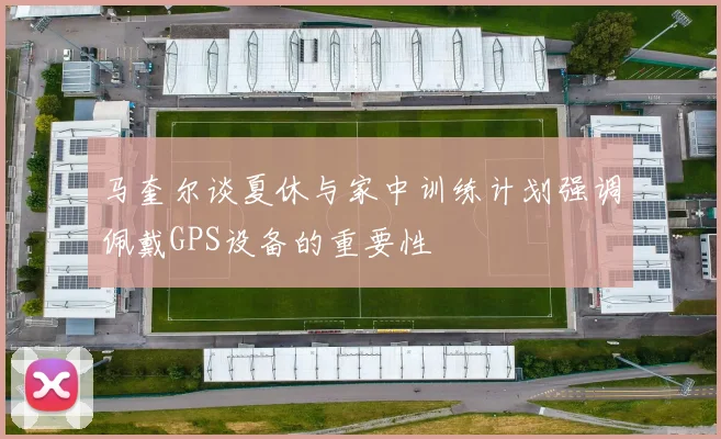 马奎尔谈夏休与家中训练计划强调佩戴GPS设备的重要性