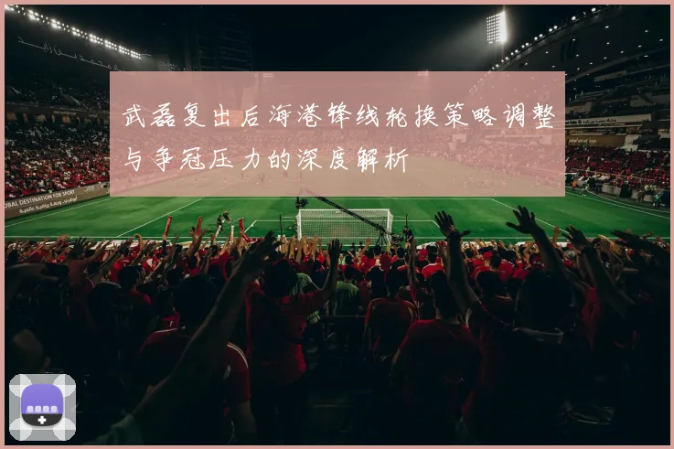 武磊复出后海港锋线轮换策略调整与争冠压力的深度解析