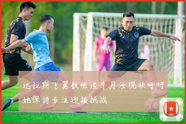 达拉斯飞翼教练谈李月汝现状呼吁她保持专注迎接挑战